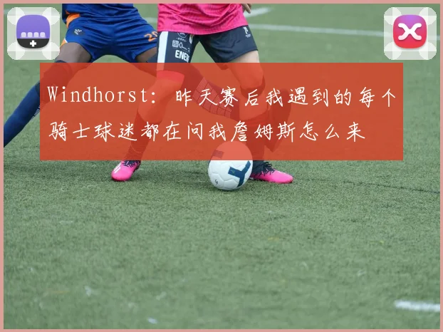 Windhorst：昨天赛后我遇到的每个骑士球迷都在问我詹姆斯怎么来