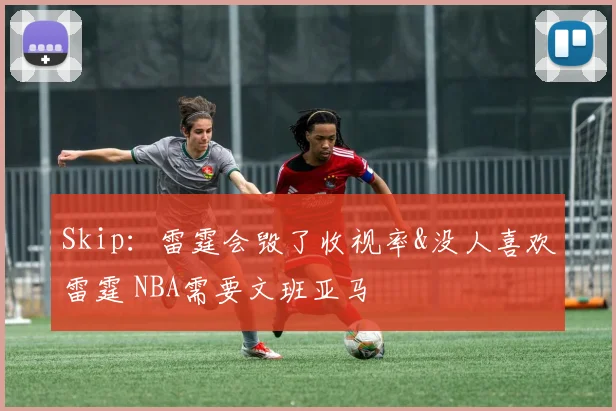 Skip：雷霆会毁了收视率&没人喜欢雷霆 NBA需要文班亚马