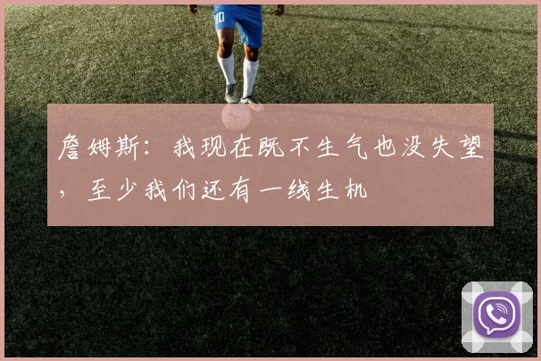 詹姆斯：我现在既不生气也没失望，至少我们还有一线生机